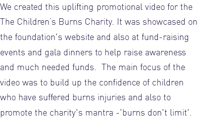 We created this uplifting promotional video for the The Children’s Burns Charity. It was showcased on the foundation's website and also at fund-raising events and gala dinners to help raise awareness and much needed funds. The main focus of the video was to build up the confidence of children who have suffered burns injuries and also to promote the charity's mantra -'burns don't limit'.
