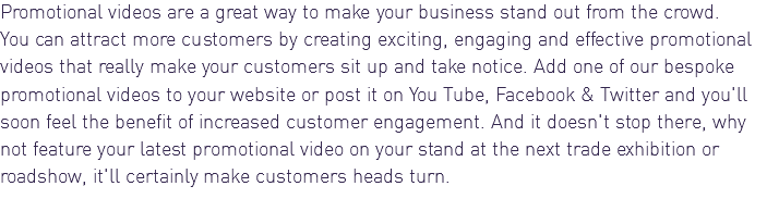 Promotional videos are a great way to make your business stand out from the crowd. You can attract more customers by creating exciting, engaging and effective promotional videos that really make your customers sit up and take notice. Add one of our bespoke promotional videos to your website or post it on You Tube, Facebook & Twitter and you'll soon feel the benefit of increased customer engagement. And it doesn't stop there, why not feature your latest promotional video on your stand at the next trade exhibition or roadshow, it'll certainly make customers heads turn.