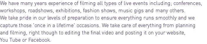 We have many years experience of filming all types of live events including; conferences, workshops, roadshows, exhibitions, fashion shows, music gigs and many others. We take pride in our levels of preparation to ensure everything runs smoothly and we capture those 'once in a lifetime' occasions. We take care of everything from planning and filming, right though to editing the final video and posting it on your website, You Tube or Facebook.